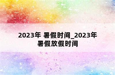 2023年 暑假时间_2023年暑假放假时间